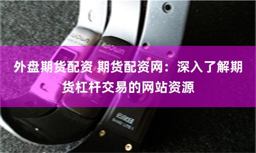 外盘期货配资 期货配资网：深入了解期货杠杆交易的网站资源