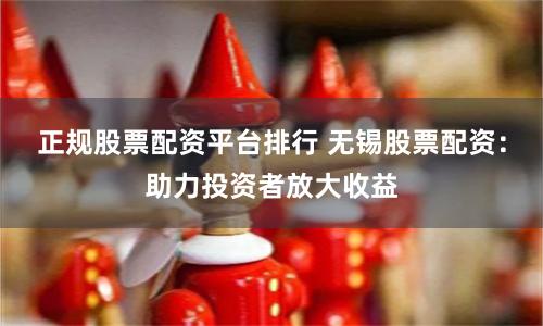 正规股票配资平台排行 无锡股票配资：助力投资者放大收益