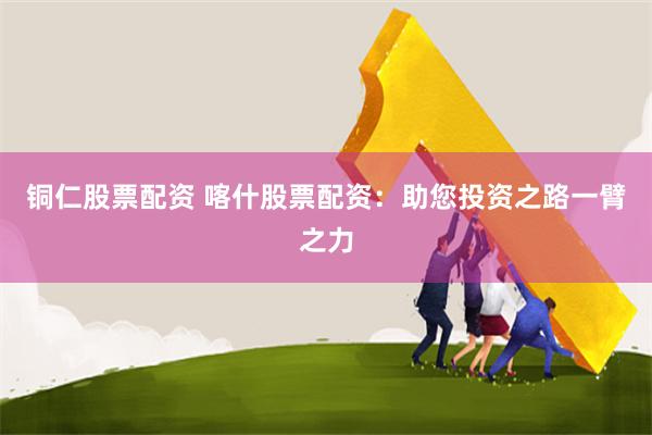 铜仁股票配资 喀什股票配资：助您投资之路一臂之力