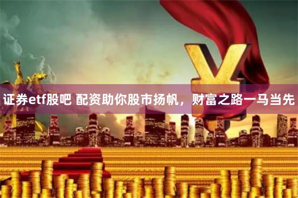 证券etf股吧 配资助你股市扬帆，财富之路一马当先