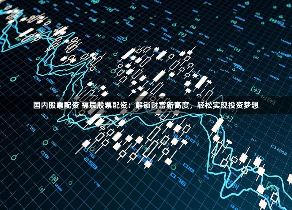 国内股票配资 福辰股票配资：解锁财富新高度，轻松实现投资梦想