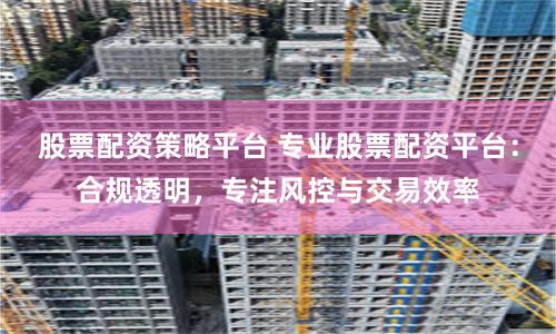 股票配资策略平台 专业股票配资平台：合规透明，专注风控与交易效率